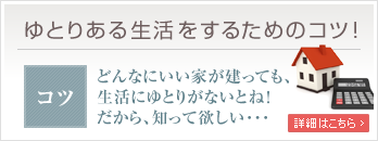 ゆとりある生活をするためのコツ どんなにいい家が建っても、生活にゆとりがないとね！だから、知って欲しい...