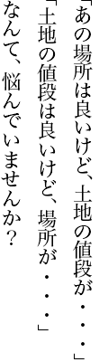 「あの場所は良いけど、土地の値段が・・・」「土地の値段は良いけど、場所が・・・」なんて、悩んでいませんか？