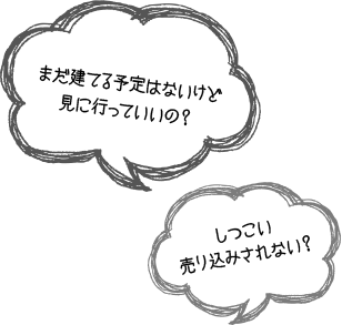 「まだ建てる予定はないけど見に行っていいの？」　「しつこい売り込みされない？」