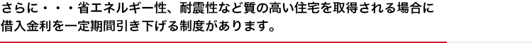 さらに・・・省エネルギー性、耐震性など質の高い住宅を取得される場合に借入金利を一定期間引き下げる制度があります。